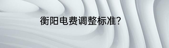 衡阳电费调整标准？