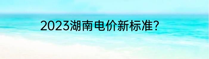 2023湖南电价新标准？