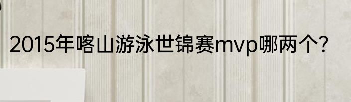 2015年喀山游泳世锦赛mvp哪两个？