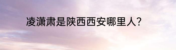 凌潇肃是陕西西安哪里人？