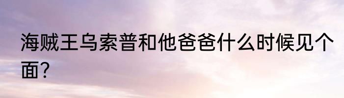 海贼王乌索普和他爸爸什么时候见个面？