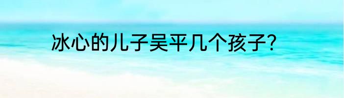 冰心的儿子吴平几个孩子？