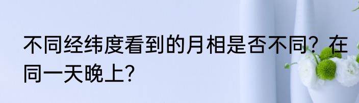 不同经纬度看到的月相是否不同？在同一天晚上？
