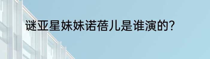 谜亚星妹妹诺蓓儿是谁演的？