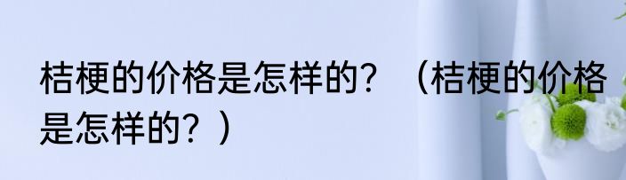桔梗的价格是怎样的？（桔梗的价格是怎样的？）