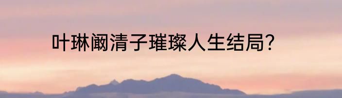 叶琳阚清子璀璨人生结局？