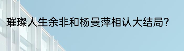 璀璨人生余非和杨曼萍相认大结局？