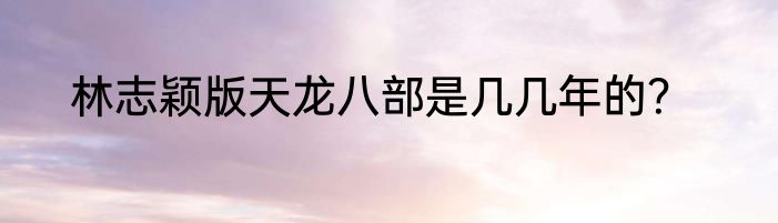 林志颖版天龙八部是几几年的？