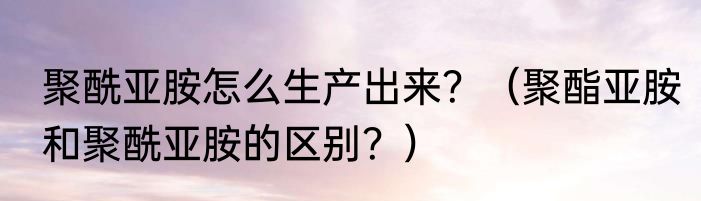聚酰亚胺怎么生产出来？（聚酯亚胺和聚酰亚胺的区别？）
