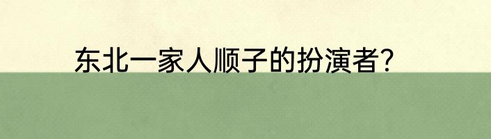 东北一家人顺子的扮演者？