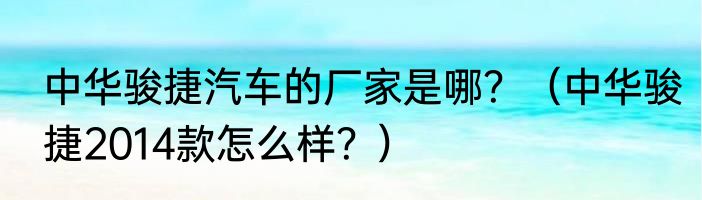 中华骏捷汽车的厂家是哪？（中华骏捷2014款怎么样？）