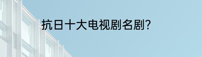 抗日十大电视剧名剧？