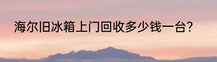 海尔旧冰箱上门回收多少钱一台？