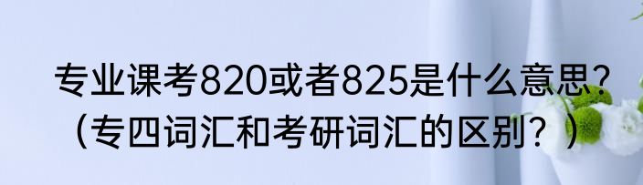 专业课考820或者825是什么意思？（专四词汇和考研词汇的区别？）