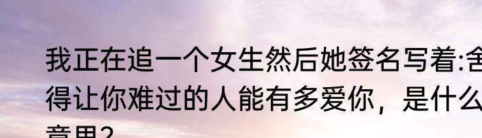 我正在追一个女生然后她签名写着:舍得让你难过的人能有多爱你，是什么意思？