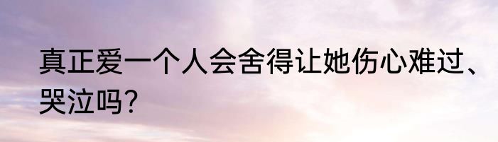 真正爱一个人会舍得让她伤心难过、哭泣吗？