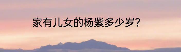 家有儿女的杨紫多少岁？