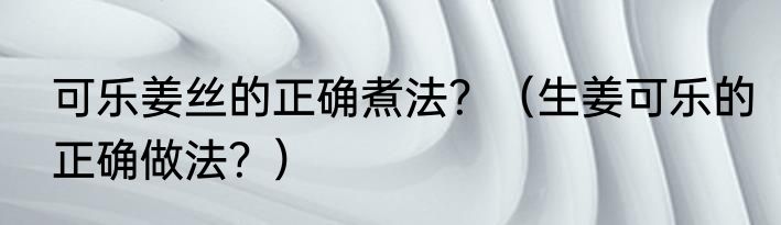 可乐姜丝的正确煮法？（生姜可乐的正确做法？）