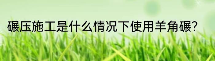 碾压施工是什么情况下使用羊角碾？