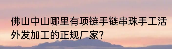 佛山中山哪里有项链手链串珠手工活外发加工的正规厂家？