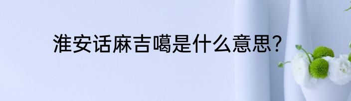 淮安话麻吉噶是什么意思？