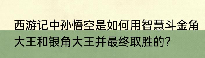 西游记中孙悟空是如何用智慧斗金角大王和银角大王并最终取胜的？