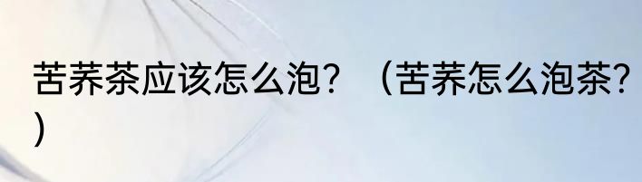 苦荞茶应该怎么泡？（苦荞怎么泡茶？）