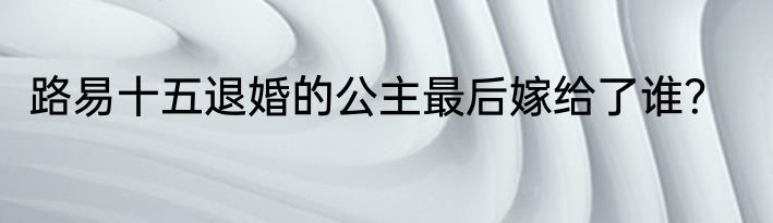 路易十五退婚的公主最后嫁给了谁？