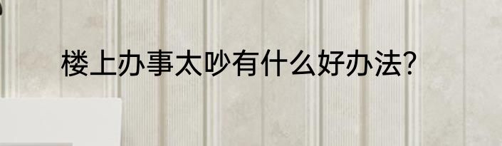 楼上办事太吵有什么好办法？