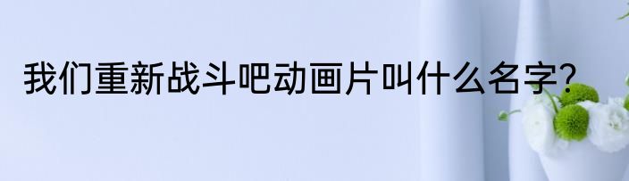 我们重新战斗吧动画片叫什么名字？