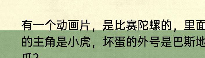 有一个动画片，是比赛陀螺的，里面的主角是小虎，坏蛋的外号是巴斯地瓜？