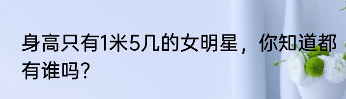 身高只有1米5几的女明星，你知道都有谁吗？