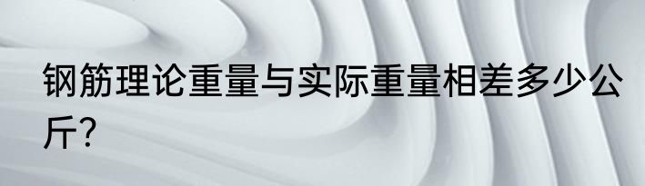 钢筋理论重量与实际重量相差多少公斤？