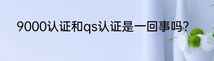 9000认证和qs认证是一回事吗？