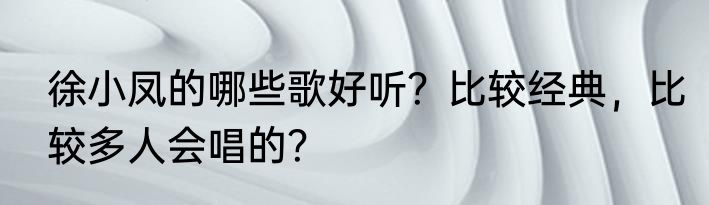 徐小凤的哪些歌好听？比较经典，比较多人会唱的？