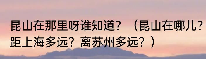 昆山在那里呀谁知道？（昆山在哪儿？距上海多远？离苏州多远？）