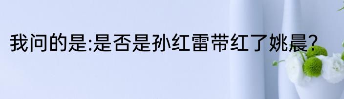 我问的是:是否是孙红雷带红了姚晨？