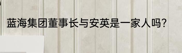 蓝海集团董事长与安英是一家人吗？