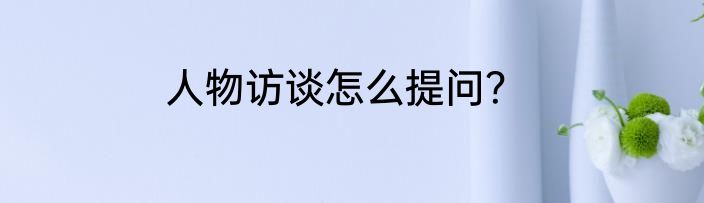 人物访谈怎么提问？