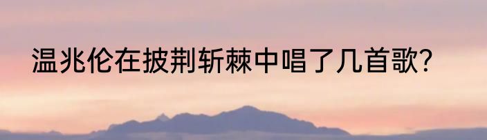 温兆伦在披荆斩棘中唱了几首歌？