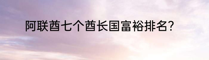阿联酋七个酋长国富裕排名？