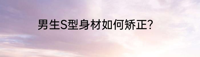 男生S型身材如何矫正？