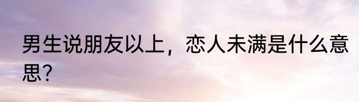 男生说朋友以上，恋人未满是什么意思？