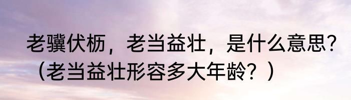 老骥伏枥，老当益壮，是什么意思？（老当益壮形容多大年龄？）