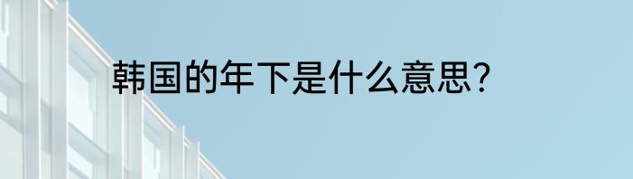 韩国的年下是什么意思？