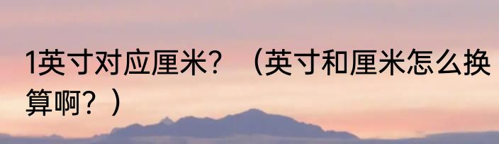 1英寸对应厘米？（英寸和厘米怎么换算啊？）