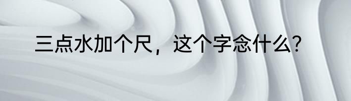 三点水加个尺，这个字念什么？