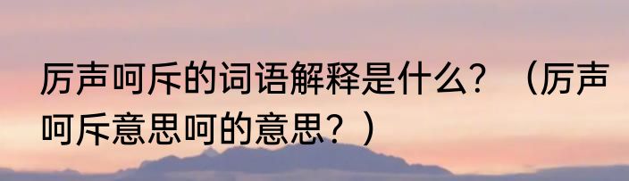 厉声呵斥的词语解释是什么？（厉声呵斥意思呵的意思？）