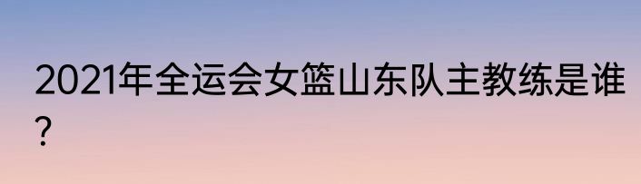 2021年全运会女篮山东队主教练是谁？
