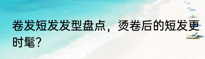 卷发短发发型盘点，烫卷后的短发更时髦？